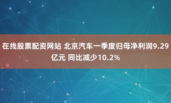 在线股票配资网站 北京汽车一季度归母净利润9.29亿元 同比减少10.2%