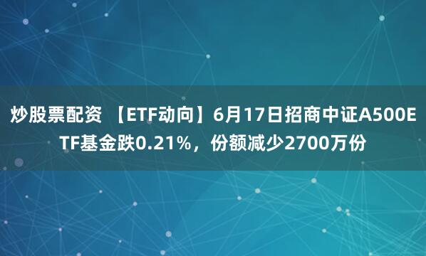 炒股票配资 【ETF动向】6月17日招商中证A500ETF基金跌0.21%，份额减少2700万份