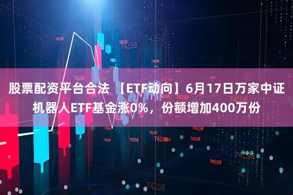 股票配资平台合法 【ETF动向】6月17日万家中证机器人ETF基金涨0%，份额增加400万份