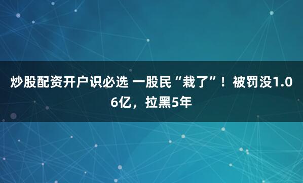 炒股配资开户识必选 一股民“栽了”！被罚没1.06亿，拉黑5年