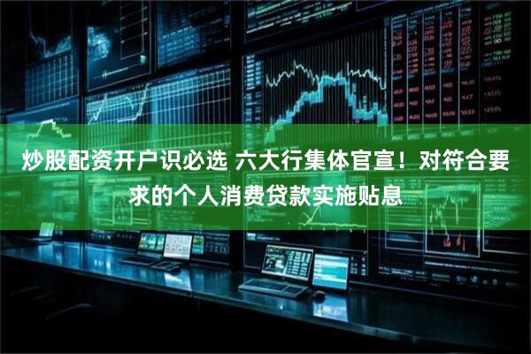 炒股配资开户识必选 六大行集体官宣！对符合要求的个人消费贷款实施贴息