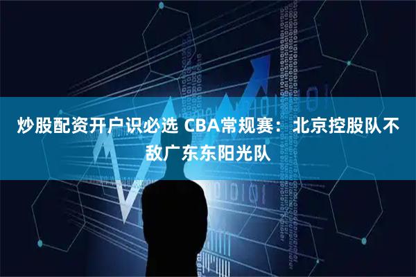 炒股配资开户识必选 CBA常规赛：北京控股队不敌广东东阳光队