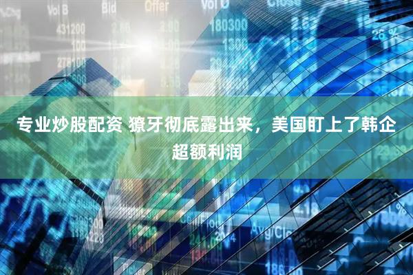 专业炒股配资 獠牙彻底露出来，美国盯上了韩企超额利润